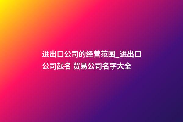 进出口公司的经营范围_进出口公司起名 贸易公司名字大全-第1张-公司起名-玄机派